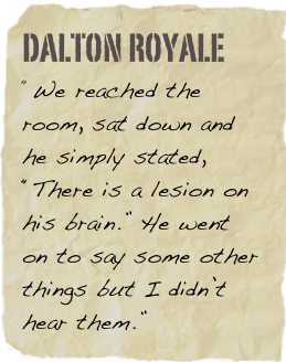 Dalton Royale
“We reached the room, sat down and he simply stated, “There is a lesion on his brain.”  He went on to say some other things but I didn’t hear them.”
Kath